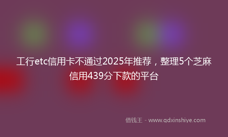 工行etc信用卡不通过2025年推荐，整理5个芝麻信用439分下款的平台