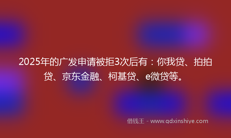 2025年的广发申请被拒3次后有：你我贷、拍拍贷、京东金融、柯基贷、e微贷等。