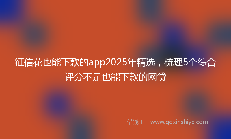征信花也能下款的app2025年精选，梳理5个综合评分不足也能下款的网贷