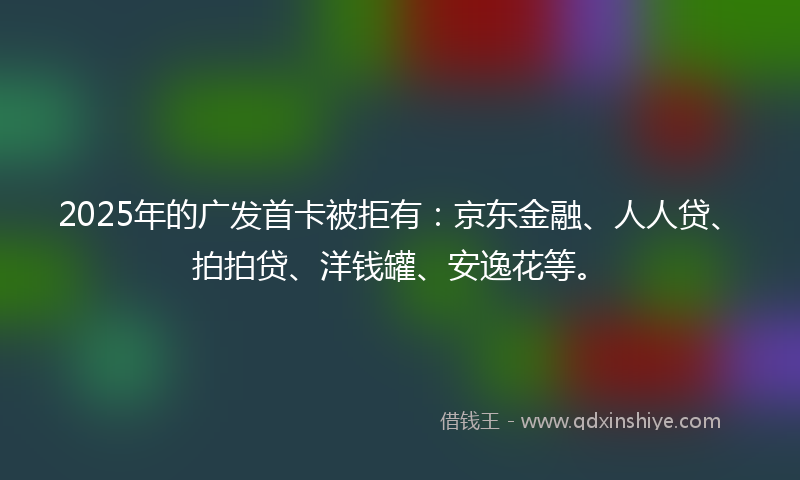 2025年的广发首卡被拒有：京东金融、人人贷、拍拍贷、洋钱罐、安逸花等。