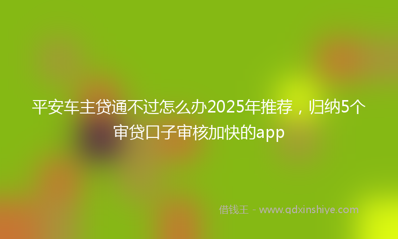 平安车主贷通不过怎么办2025年推荐，归纳5个审贷口子审核加快的app