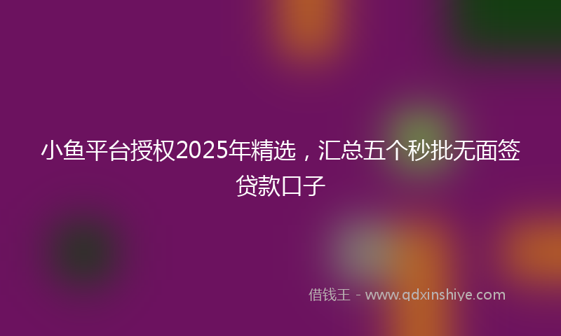 小鱼平台授权2025年精选，汇总五个秒批无面签贷款口子