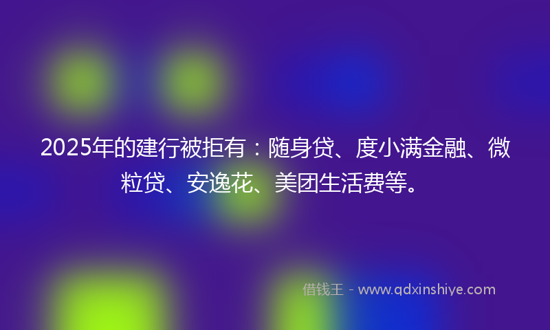 2025年的建行被拒有：随身贷、度小满金融、微粒贷、安逸花、美团生活费等。
