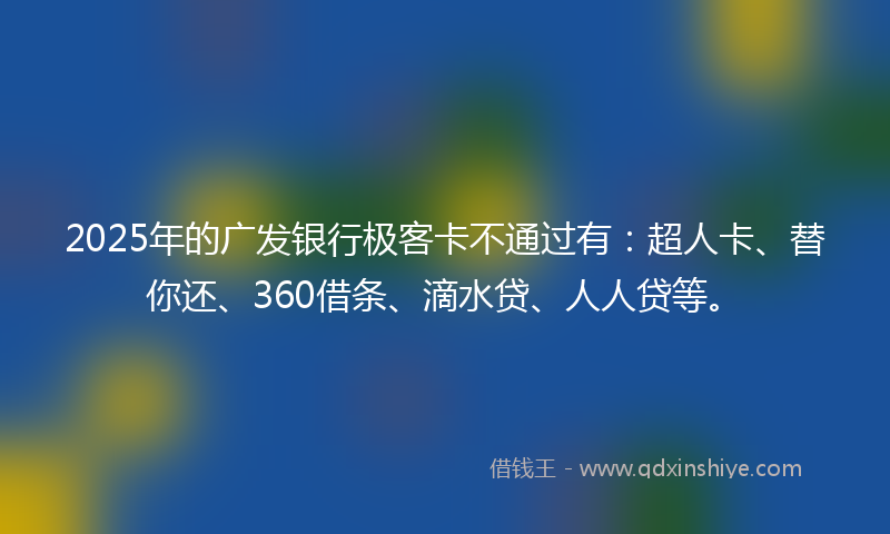 2025年的广发银行极客卡不通过有：超人卡、替你还、360借条、滴水贷、人人贷等。