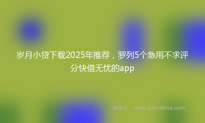 岁月小贷下载2025年推荐，罗列5个急用不求评分快借无忧的app