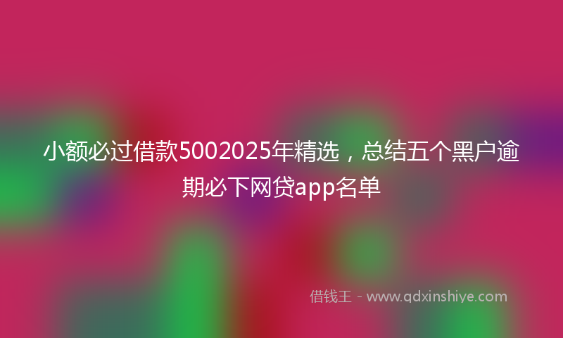 小额必过借款5002025年精选，总结五个黑户逾期必下网贷app名单
