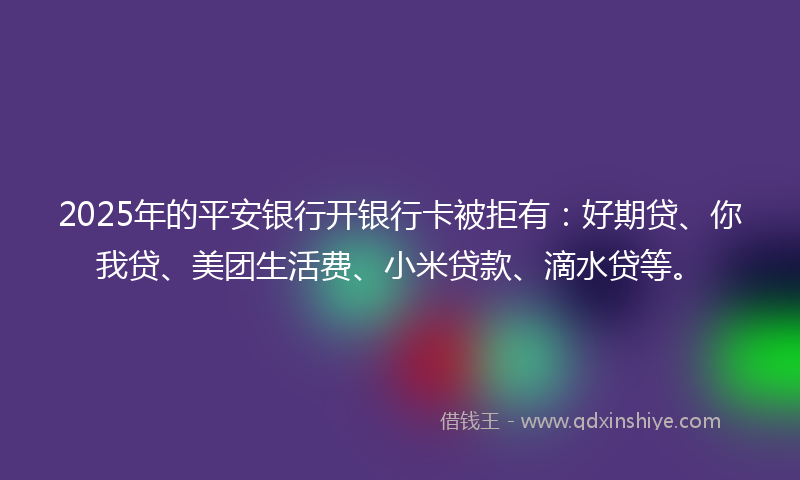 2025年的平安银行开银行卡被拒有：好期贷、你我贷、美团生活费、小米贷款、滴水贷等。