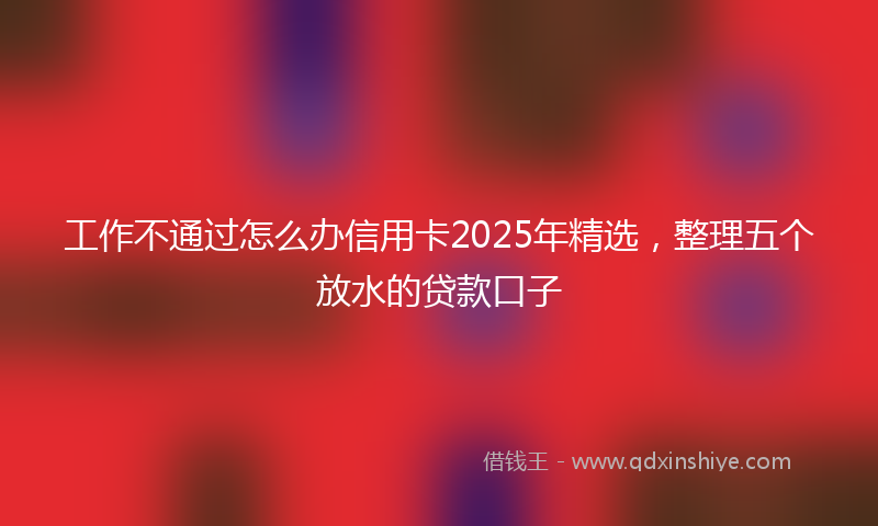 工作不通过怎么办信用卡2025年精选，整理五个放水的贷款口子