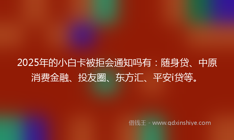 2025年的小白卡被拒会通知吗有：随身贷、中原消费金融、投友圈、东方汇、平安i贷等。
