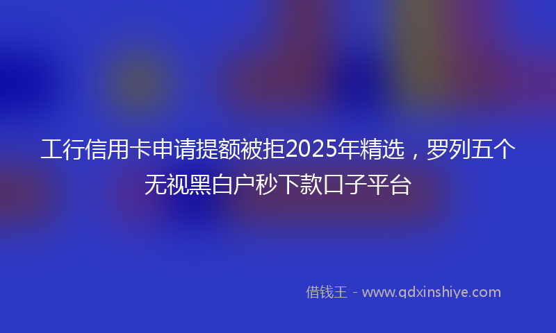 工行信用卡申请提额被拒2025年精选，罗列五个无视黑白户秒下款口子平台