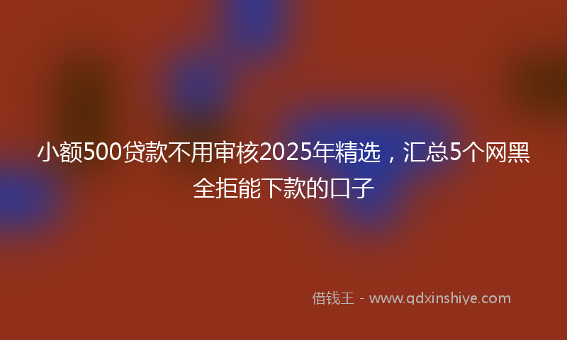 小额500贷款不用审核2025年精选，汇总5个网黑全拒能下款的口子