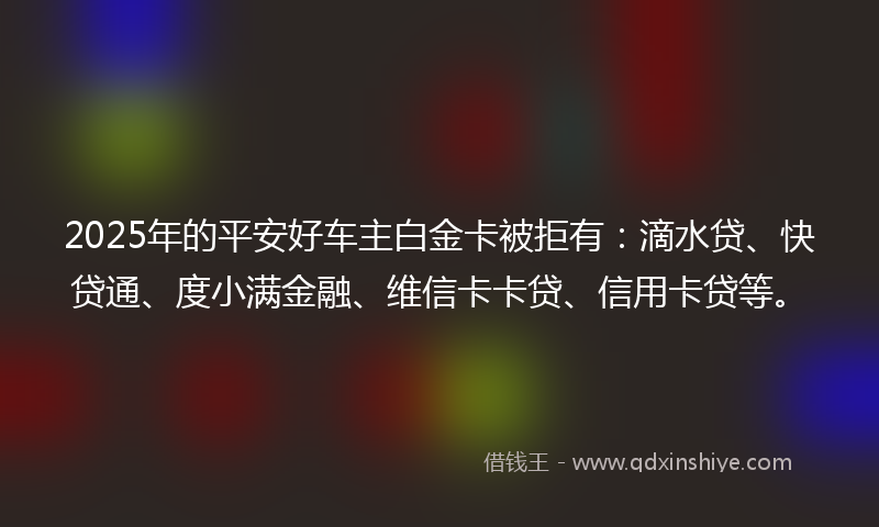 2025年的平安好车主白金卡被拒有：滴水贷、快贷通、度小满金融、维信卡卡贷、信用卡贷等。