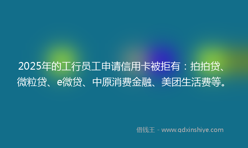 2025年的工行员工申请信用卡被拒有：拍拍贷、微粒贷、e微贷、中原消费金融、美团生活费等。