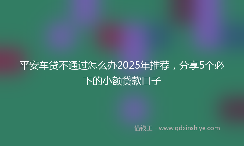 平安车贷不通过怎么办2025年推荐，分享5个必下的小额贷款口子