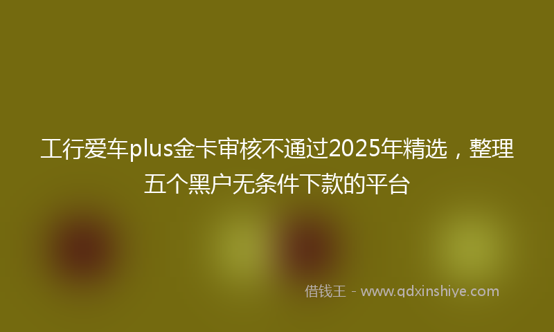 工行爱车plus金卡审核不通过2025年精选，整理五个黑户无条件下款的平台