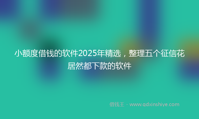 小额度借钱的软件2025年精选，整理五个征信花居然都下款的软件