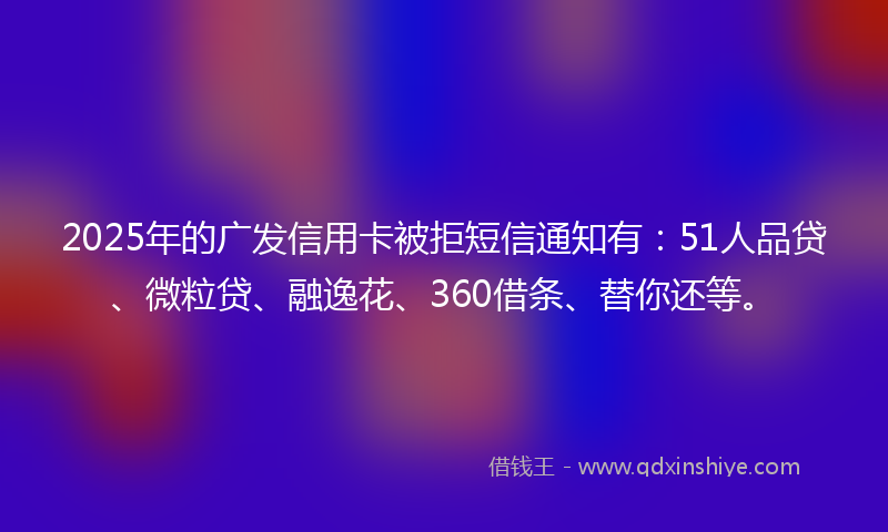 2025年的广发信用卡被拒短信通知有：51人品贷、微粒贷、融逸花、360借条、替你还等。
