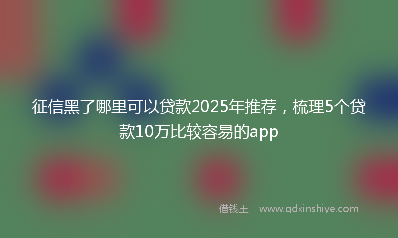 征信黑了哪里可以贷款2025年推荐，梳理5个贷款10万比较容易的app