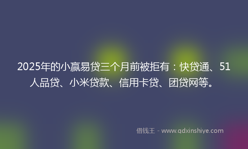 2025年的小赢易贷三个月前被拒有：快贷通、51人品贷、小米贷款、信用卡贷、团贷网等。