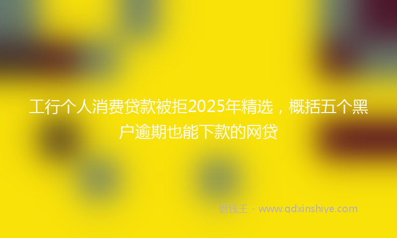 工行个人消费贷款被拒2025年精选，概括五个黑户逾期也能下款的网贷