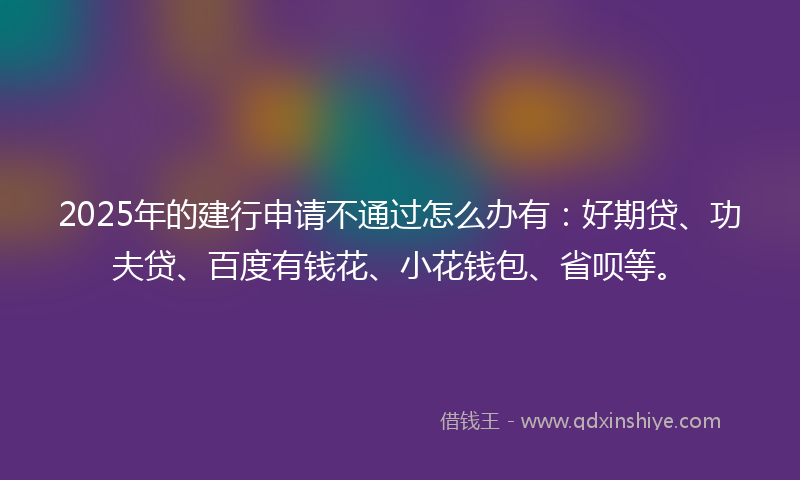 2025年的建行申请不通过怎么办有：好期贷、功夫贷、百度有钱花、小花钱包、省呗等。