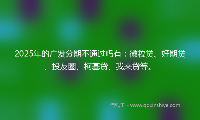 2025年的广发分期不通过吗有：微粒贷、好期贷、投友圈、柯基贷、我来贷等。