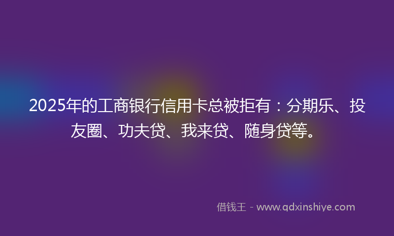 2025年的工商银行信用卡总被拒有：分期乐、投友圈、功夫贷、我来贷、随身贷等。
