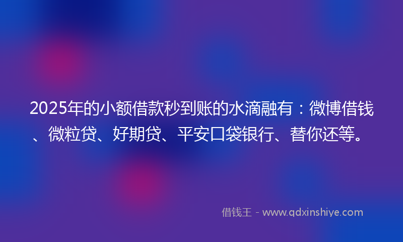 2025年的小额借款秒到账的水滴融有：微博借钱、微粒贷、好期贷、平安口袋银行、替你还等。