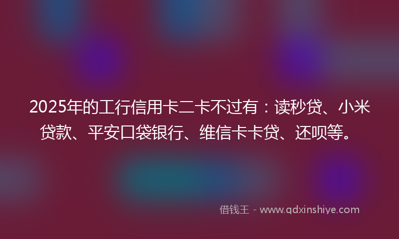 2025年的工行信用卡二卡不过有：读秒贷、小米贷款、平安口袋银行、维信卡卡贷、还呗等。