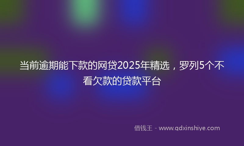 当前逾期能下款的网贷2025年精选，罗列5个不看欠款的贷款平台