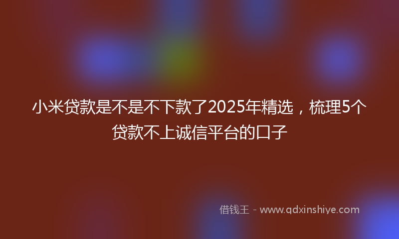 小米贷款是不是不下款了2025年精选，梳理5个贷款不上诚信平台的口子