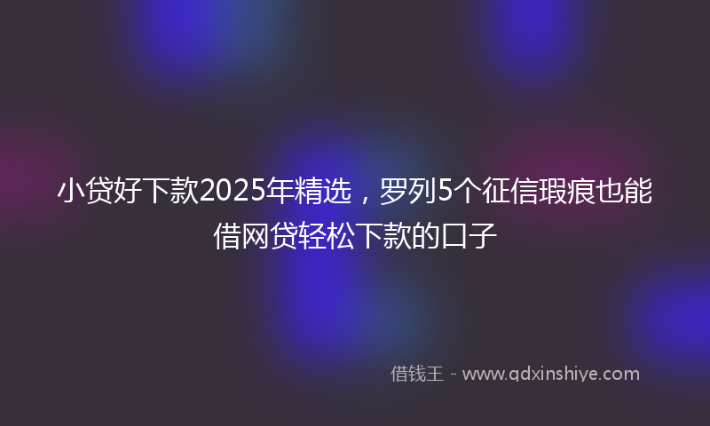 小贷好下款2025年精选，罗列5个征信瑕疵也能借网贷轻松下款的口子