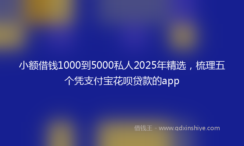 小额借钱1000到5000私人2025年精选，梳理五个凭支付宝花呗贷款的app