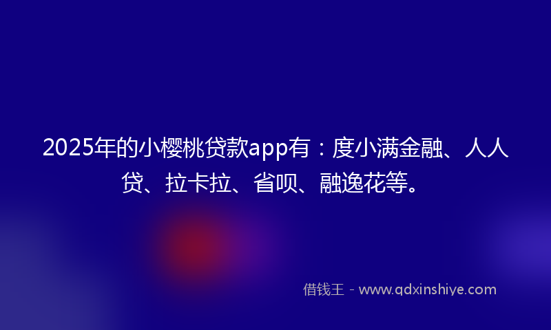 2025年的小樱桃贷款app有：度小满金融、人人贷、拉卡拉、省呗、融逸花等。