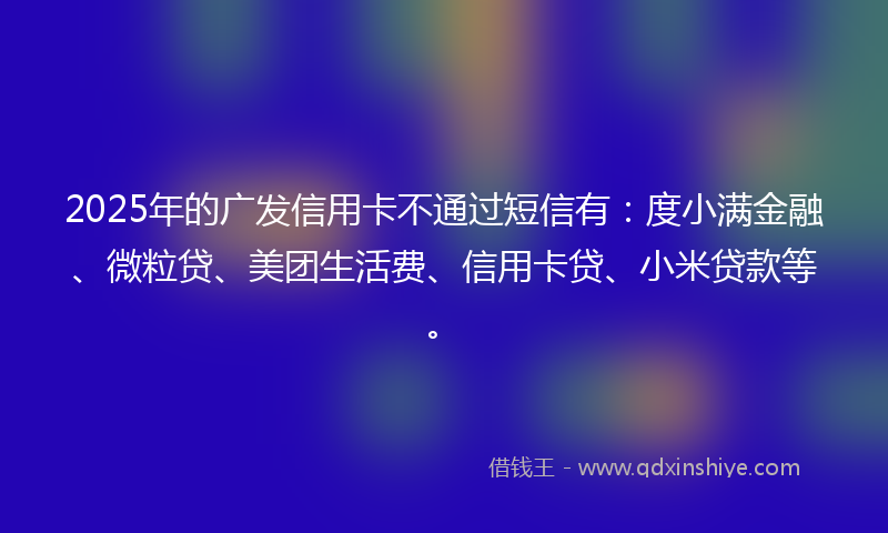 2025年的广发信用卡不通过短信有：度小满金融、微粒贷、美团生活费、信用卡贷、小米贷款等。