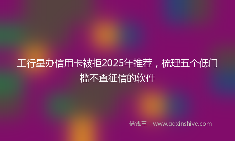 工行星办信用卡被拒2025年推荐，梳理五个低门槛不查征信的软件