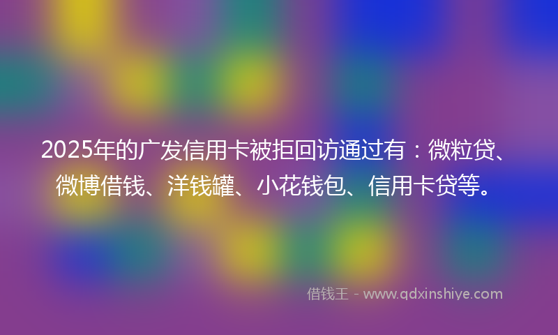 2025年的广发信用卡被拒回访通过有：微粒贷、微博借钱、洋钱罐、小花钱包、信用卡贷等。