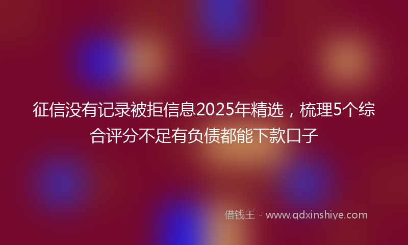 征信没有记录被拒信息2025年精选，梳理5个综合评分不足有负债都能下款口子