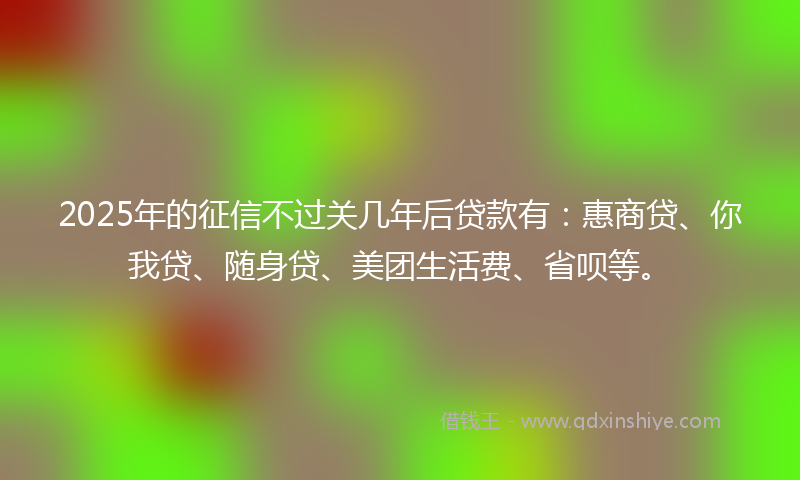 2025年的征信不过关几年后贷款有：惠商贷、你我贷、随身贷、美团生活费、省呗等。
