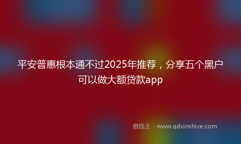 平安普惠根本通不过2025年推荐，分享五个黑户可以做大额贷款app