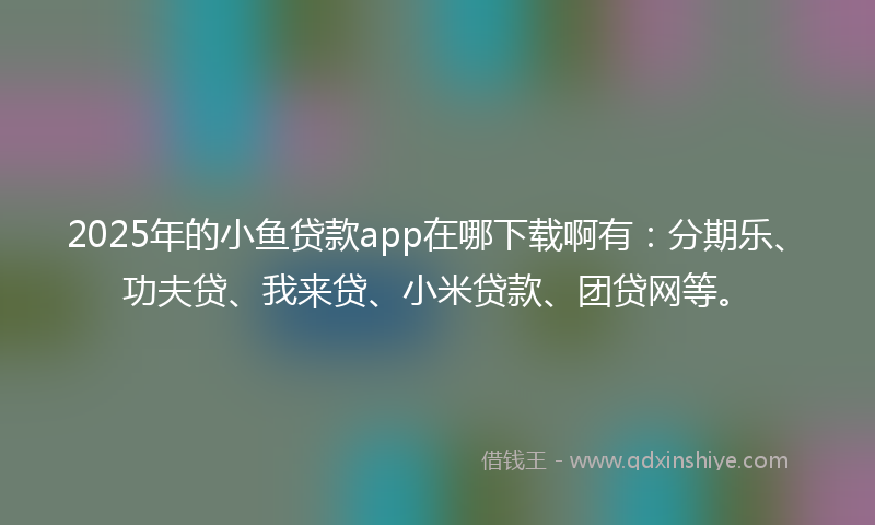 2025年的小鱼贷款app在哪下载啊有：分期乐、功夫贷、我来贷、小米贷款、团贷网等。