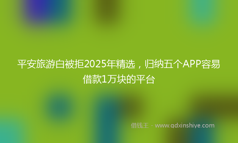 平安旅游白被拒2025年精选，归纳五个APP容易借款1万块的平台