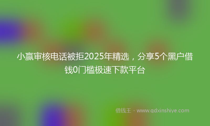 小赢审核电话被拒2025年精选，分享5个黑户借钱0门槛极速下款平台