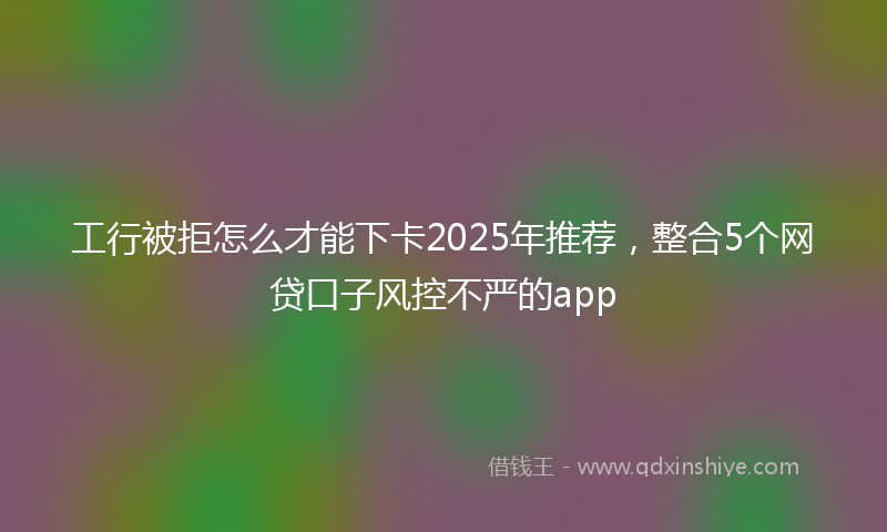 工行被拒怎么才能下卡2025年推荐，整合5个网贷口子风控不严的app