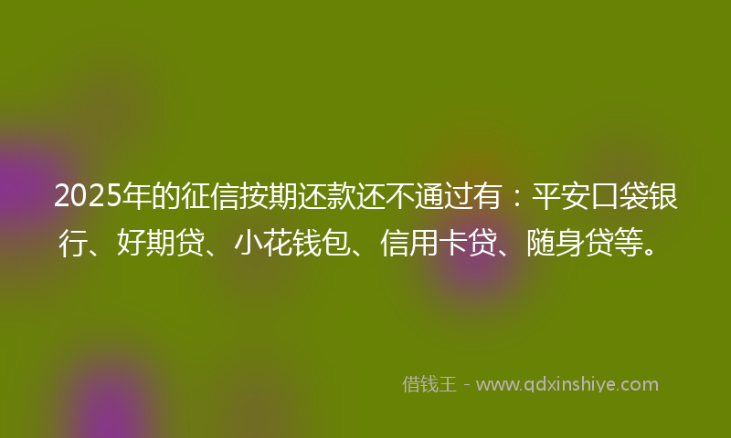 2025年的征信按期还款还不通过有：平安口袋银行、好期贷、小花钱包、信用卡贷、随身贷等。