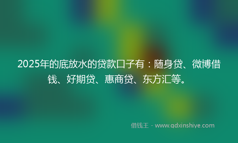 2025年的底放水的贷款口子有：随身贷、微博借钱、好期贷、惠商贷、东方汇等。