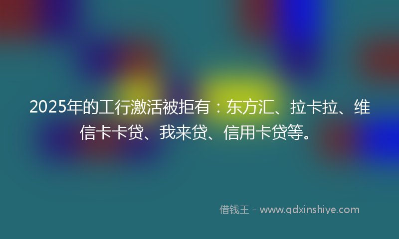 2025年的工行激活被拒有：东方汇、拉卡拉、维信卡卡贷、我来贷、信用卡贷等。