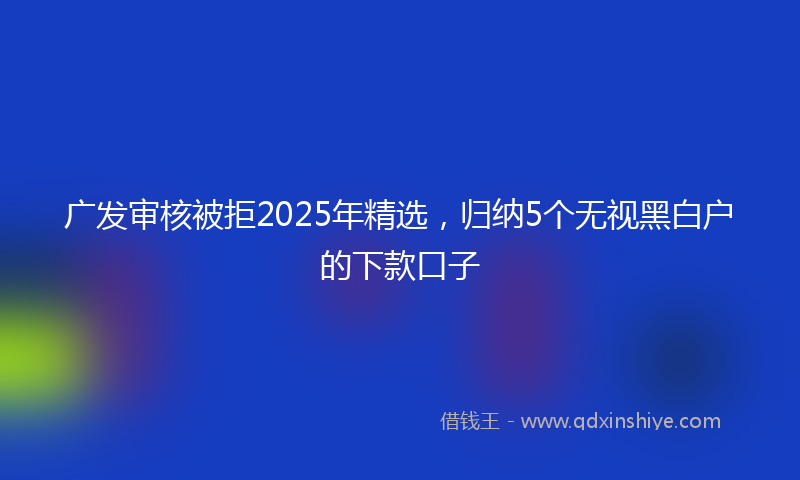 广发审核被拒2025年精选，归纳5个无视黑白户的下款口子