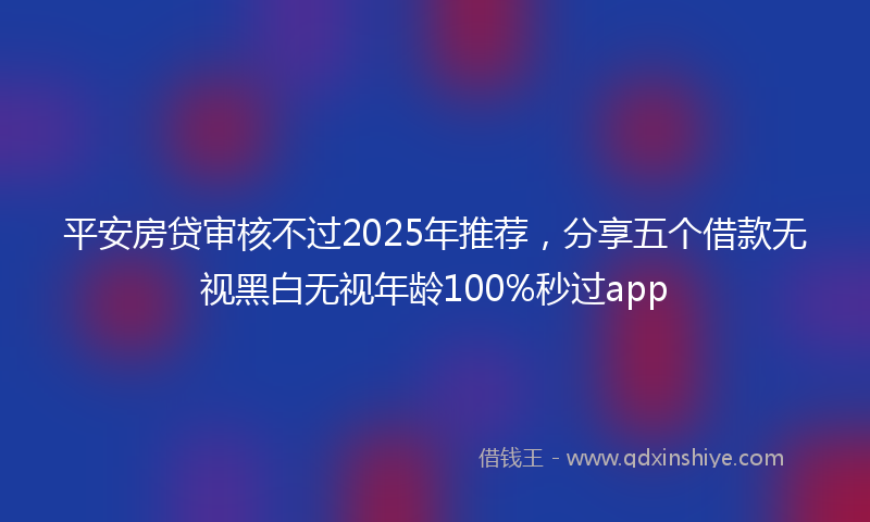 平安房贷审核不过2025年推荐，分享五个借款无视黑白无视年龄100%秒过app