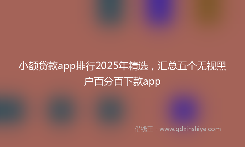 小额贷款app排行2025年精选，汇总五个无视黑户百分百下款app